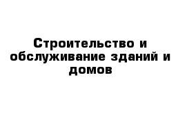 Строительство и обслуживание зданий и домов